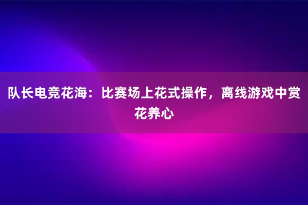 队长电竞花海：比赛场上花式操作，离线游戏中赏花养心