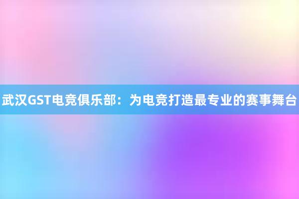 武汉GST电竞俱乐部：为电竞打造最专业的赛事舞台