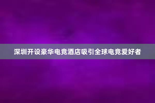 深圳开设豪华电竞酒店吸引全球电竞爱好者