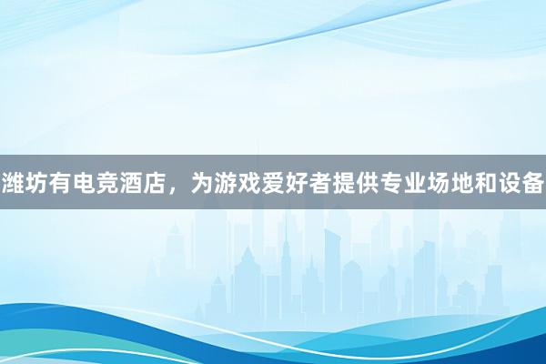 潍坊有电竞酒店，为游戏爱好者提供专业场地和设备