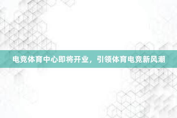 电竞体育中心即将开业，引领体育电竞新风潮