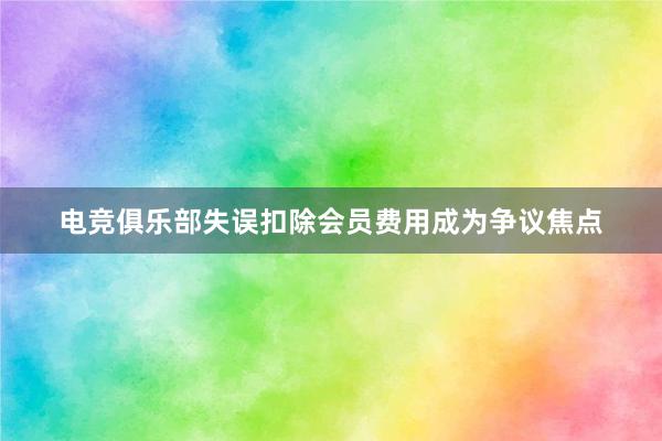 电竞俱乐部失误扣除会员费用成为争议焦点