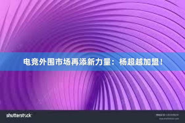 电竞外围市场再添新力量：杨超越加盟！