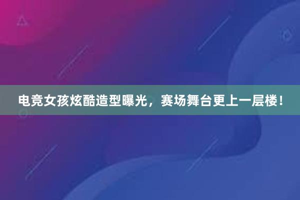 电竞女孩炫酷造型曝光，赛场舞台更上一层楼！