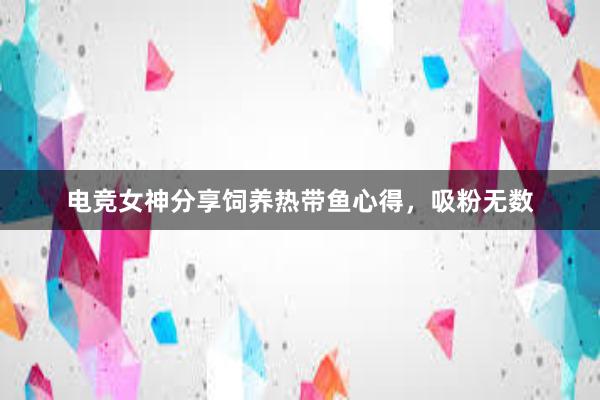 电竞女神分享饲养热带鱼心得，吸粉无数