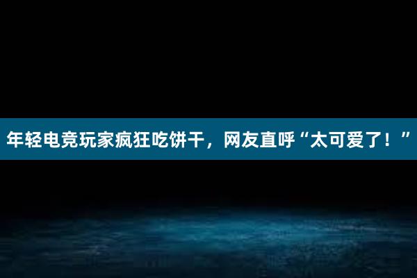 年轻电竞玩家疯狂吃饼干，网友直呼“太可爱了！”