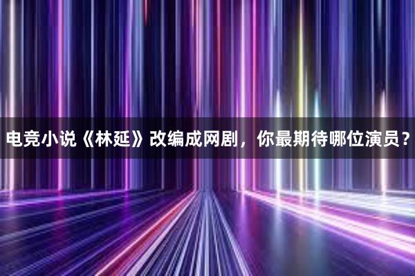 电竞小说《林延》改编成网剧，你最期待哪位演员？