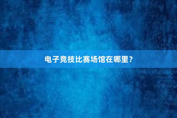 电子竞技比赛场馆在哪里？