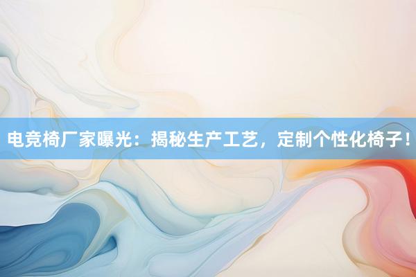 电竞椅厂家曝光：揭秘生产工艺，定制个性化椅子！