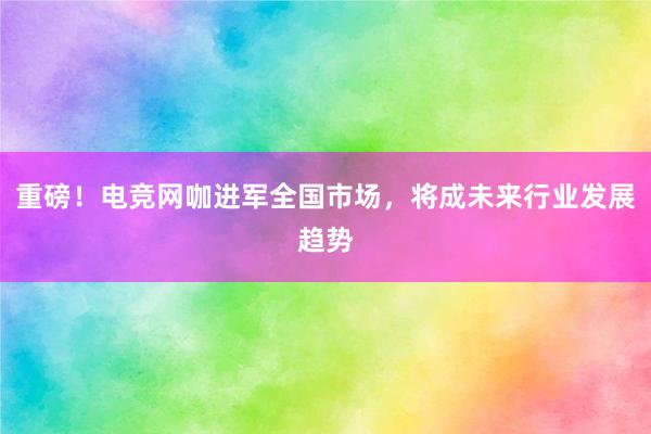 重磅！电竞网咖进军全国市场，将成未来行业发展趋势