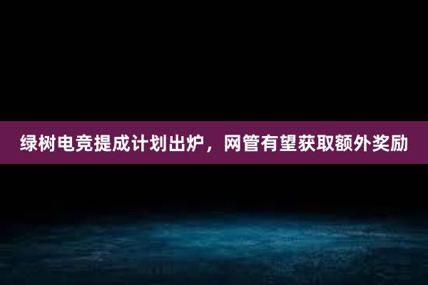 绿树电竞提成计划出炉，网管有望获取额外奖励