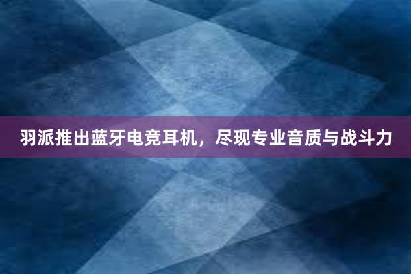 羽派推出蓝牙电竞耳机，尽现专业音质与战斗力