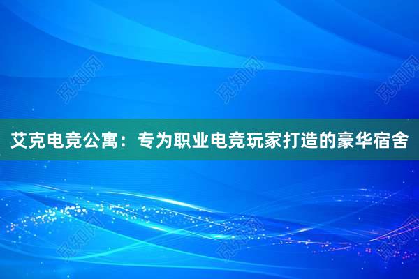 艾克电竞公寓：专为职业电竞玩家打造的豪华宿舍