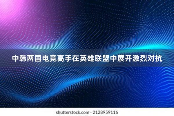 中韩两国电竞高手在英雄联盟中展开激烈对抗