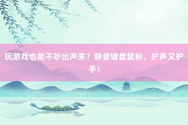 玩游戏也能不吵出声来？静音键盘鼠标，护声又护手！