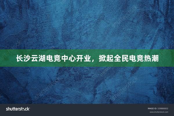 长沙云湖电竞中心开业，掀起全民电竞热潮