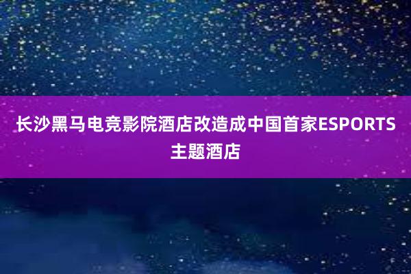 长沙黑马电竞影院酒店改造成中国首家ESPORTS主题酒店