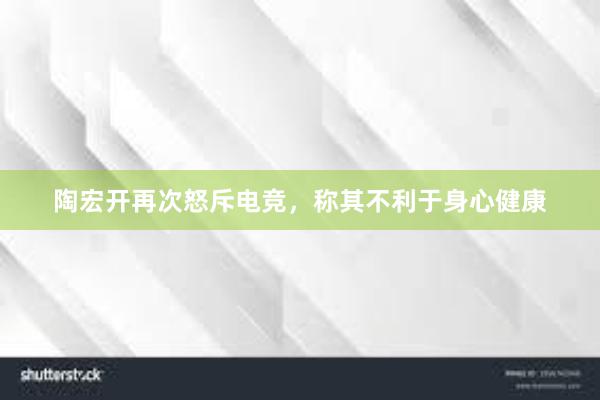 陶宏开再次怒斥电竞，称其不利于身心健康