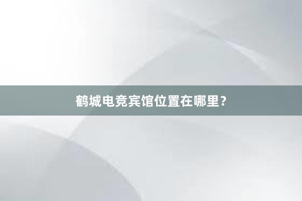 鹤城电竞宾馆位置在哪里？