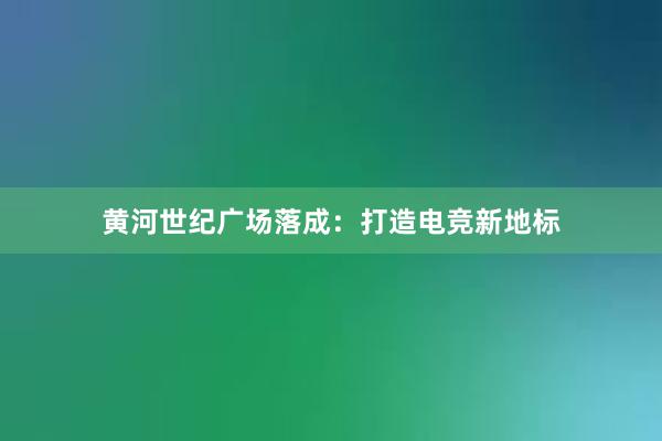 黄河世纪广场落成：打造电竞新地标