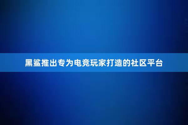 黑鲨推出专为电竞玩家打造的社区平台